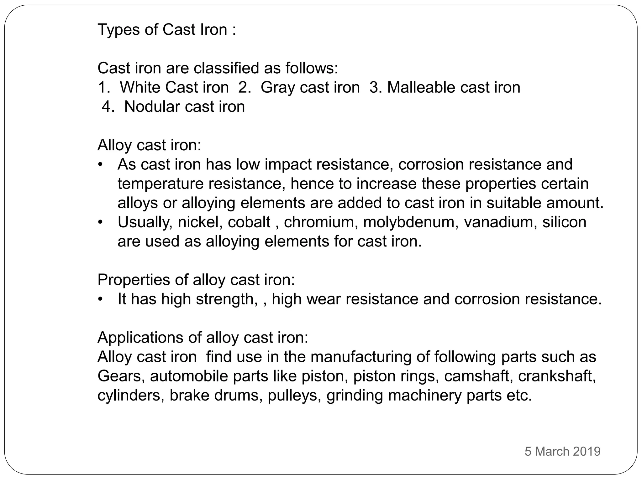 Types of Cast Iron :
Cast iron are classified as follows:
1. White Cast iron 2. Gray cast iron 3. Malleable cast iron
4. Nodular cast iron
Alloy cast iron:
• As cast iron has low impact resistance, corrosion resistance and
temperature resistance, hence to increase these properties certain
alloys or alloying elements are added to cast iron in suitable amount.
• Usually, nickel, cobalt , chromium, molybdenum, vanadium, silicon
are used as alloying elements for cast iron.
Properties of alloy cast iron:
• It has high strength, , high wear resistance and corrosion resistance.
Applications of alloy cast iron:
Alloy cast iron find use in the manufacturing of following parts such as
Gears, automobile parts like piston, piston rings, camshaft, crankshaft,
cylinders, brake drums, pulleys, grinding machinery parts etc.
5 March 2019
 