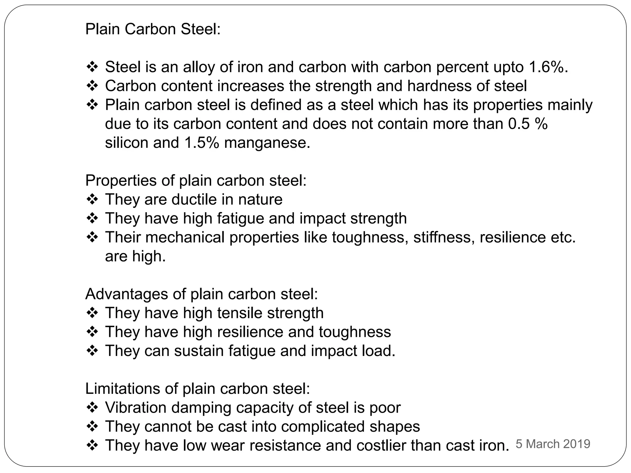 Plain Carbon Steel:
 Steel is an alloy of iron and carbon with carbon percent upto 1.6%.
 Carbon content increases the strength and hardness of steel
 Plain carbon steel is defined as a steel which has its properties mainly
due to its carbon content and does not contain more than 0.5 %
silicon and 1.5% manganese.
Properties of plain carbon steel:
 They are ductile in nature
 They have high fatigue and impact strength
 Their mechanical properties like toughness, stiffness, resilience etc.
are high.
Advantages of plain carbon steel:
 They have high tensile strength
 They have high resilience and toughness
 They can sustain fatigue and impact load.
Limitations of plain carbon steel:
 Vibration damping capacity of steel is poor
 They cannot be cast into complicated shapes
 They have low wear resistance and costlier than cast iron. 5 March 2019
 
