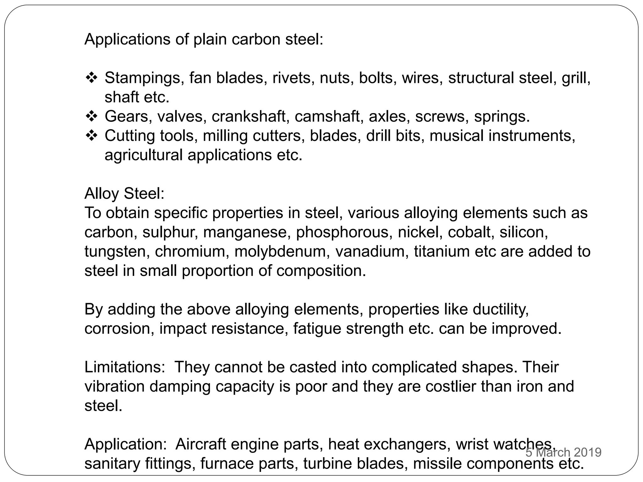 Applications of plain carbon steel:
 Stampings, fan blades, rivets, nuts, bolts, wires, structural steel, grill,
shaft etc.
 Gears, valves, crankshaft, camshaft, axles, screws, springs.
 Cutting tools, milling cutters, blades, drill bits, musical instruments,
agricultural applications etc.
Alloy Steel:
To obtain specific properties in steel, various alloying elements such as
carbon, sulphur, manganese, phosphorous, nickel, cobalt, silicon,
tungsten, chromium, molybdenum, vanadium, titanium etc are added to
steel in small proportion of composition.
By adding the above alloying elements, properties like ductility,
corrosion, impact resistance, fatigue strength etc. can be improved.
Limitations: They cannot be casted into complicated shapes. Their
vibration damping capacity is poor and they are costlier than iron and
steel.
Application: Aircraft engine parts, heat exchangers, wrist watches,
sanitary fittings, furnace parts, turbine blades, missile components etc.
5 March 2019
 