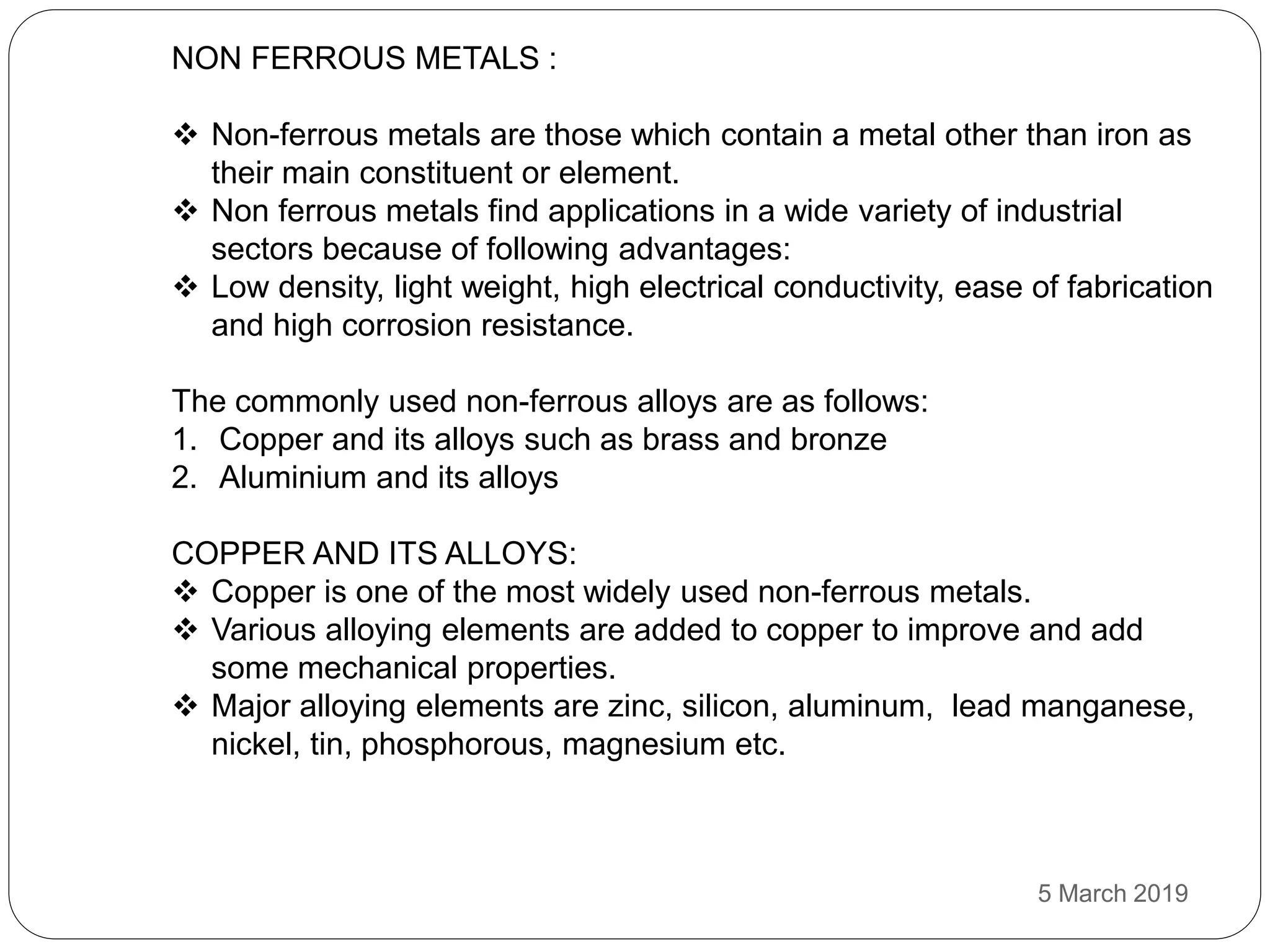 NON FERROUS METALS :
 Non-ferrous metals are those which contain a metal other than iron as
their main constituent or element.
 Non ferrous metals find applications in a wide variety of industrial
sectors because of following advantages:
 Low density, light weight, high electrical conductivity, ease of fabrication
and high corrosion resistance.
The commonly used non-ferrous alloys are as follows:
1. Copper and its alloys such as brass and bronze
2. Aluminium and its alloys
COPPER AND ITS ALLOYS:
 Copper is one of the most widely used non-ferrous metals.
 Various alloying elements are added to copper to improve and add
some mechanical properties.
 Major alloying elements are zinc, silicon, aluminum, lead manganese,
nickel, tin, phosphorous, magnesium etc.
5 March 2019
 