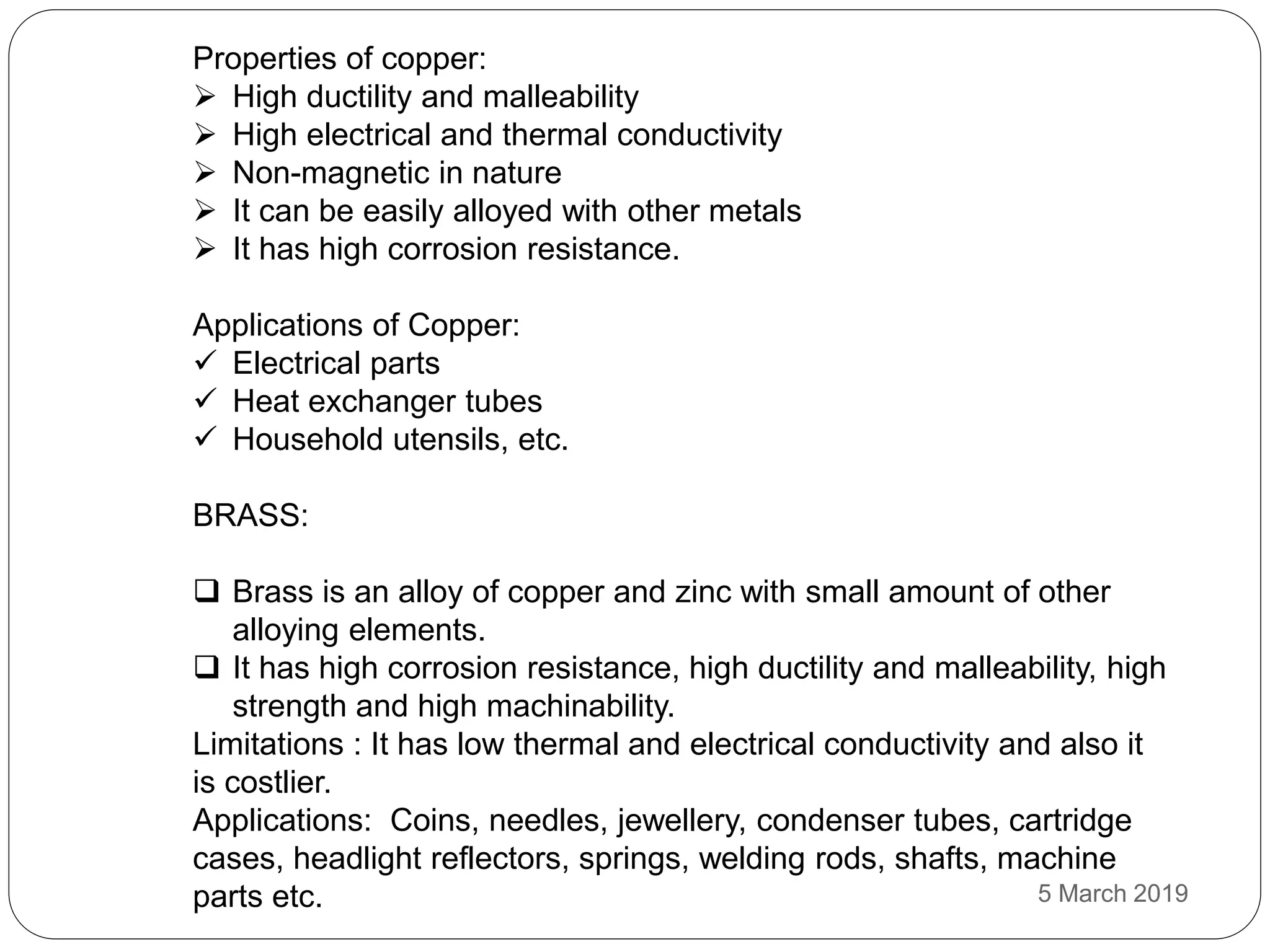 Properties of copper:
 High ductility and malleability
 High electrical and thermal conductivity
 Non-magnetic in nature
 It can be easily alloyed with other metals
 It has high corrosion resistance.
Applications of Copper:
 Electrical parts
 Heat exchanger tubes
 Household utensils, etc.
BRASS:
 Brass is an alloy of copper and zinc with small amount of other
alloying elements.
 It has high corrosion resistance, high ductility and malleability, high
strength and high machinability.
Limitations : It has low thermal and electrical conductivity and also it
is costlier.
Applications: Coins, needles, jewellery, condenser tubes, cartridge
cases, headlight reflectors, springs, welding rods, shafts, machine
parts etc. 5 March 2019
 