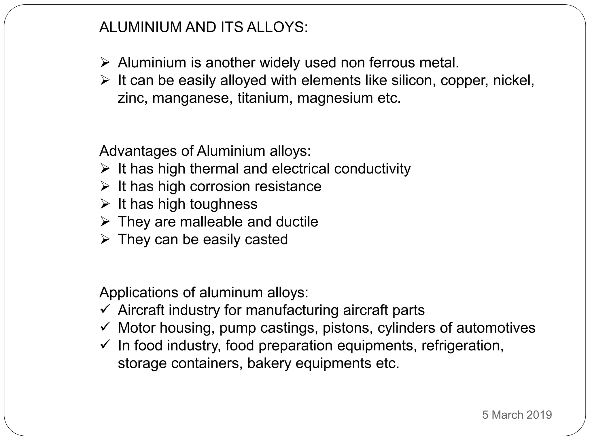ALUMINIUM AND ITS ALLOYS:
 Aluminium is another widely used non ferrous metal.
 It can be easily alloyed with elements like silicon, copper, nickel,
zinc, manganese, titanium, magnesium etc.
Advantages of Aluminium alloys:
 It has high thermal and electrical conductivity
 It has high corrosion resistance
 It has high toughness
 They are malleable and ductile
 They can be easily casted
Applications of aluminum alloys:
 Aircraft industry for manufacturing aircraft parts
 Motor housing, pump castings, pistons, cylinders of automotives
 In food industry, food preparation equipments, refrigeration,
storage containers, bakery equipments etc.
5 March 2019
 