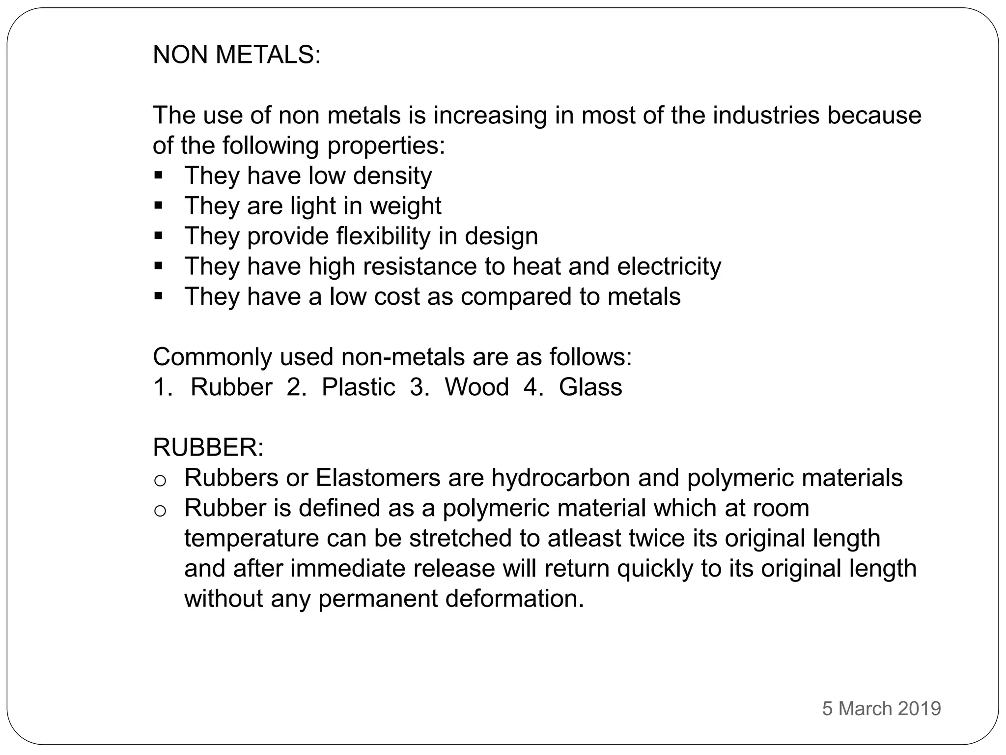 NON METALS:
The use of non metals is increasing in most of the industries because
of the following properties:
 They have low density
 They are light in weight
 They provide flexibility in design
 They have high resistance to heat and electricity
 They have a low cost as compared to metals
Commonly used non-metals are as follows:
1. Rubber 2. Plastic 3. Wood 4. Glass
RUBBER:
o Rubbers or Elastomers are hydrocarbon and polymeric materials
o Rubber is defined as a polymeric material which at room
temperature can be stretched to atleast twice its original length
and after immediate release will return quickly to its original length
without any permanent deformation.
5 March 2019
 
