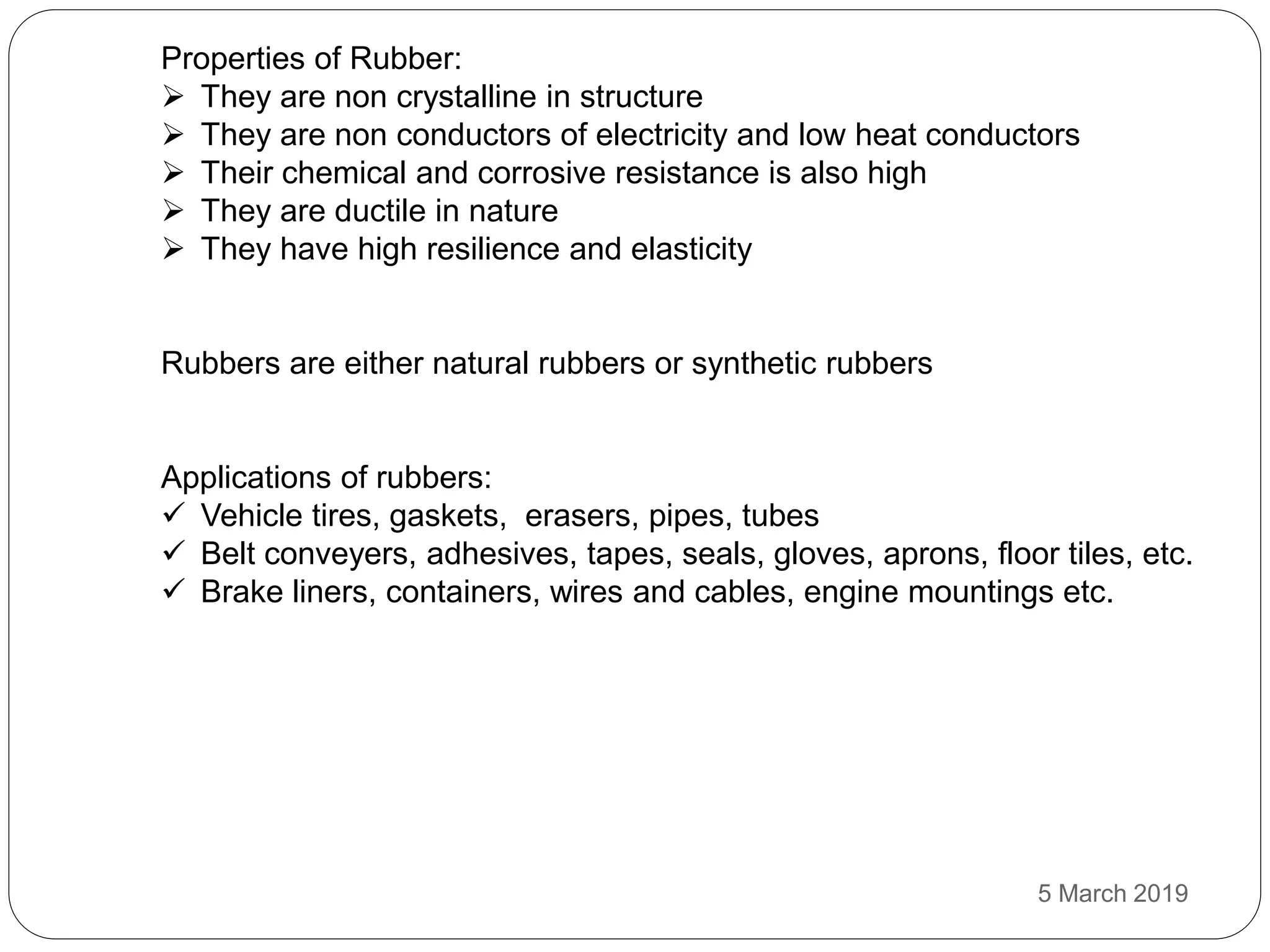 Properties of Rubber:
 They are non crystalline in structure
 They are non conductors of electricity and low heat conductors
 Their chemical and corrosive resistance is also high
 They are ductile in nature
 They have high resilience and elasticity
Rubbers are either natural rubbers or synthetic rubbers
Applications of rubbers:
 Vehicle tires, gaskets, erasers, pipes, tubes
 Belt conveyers, adhesives, tapes, seals, gloves, aprons, floor tiles, etc.
 Brake liners, containers, wires and cables, engine mountings etc.
5 March 2019
 