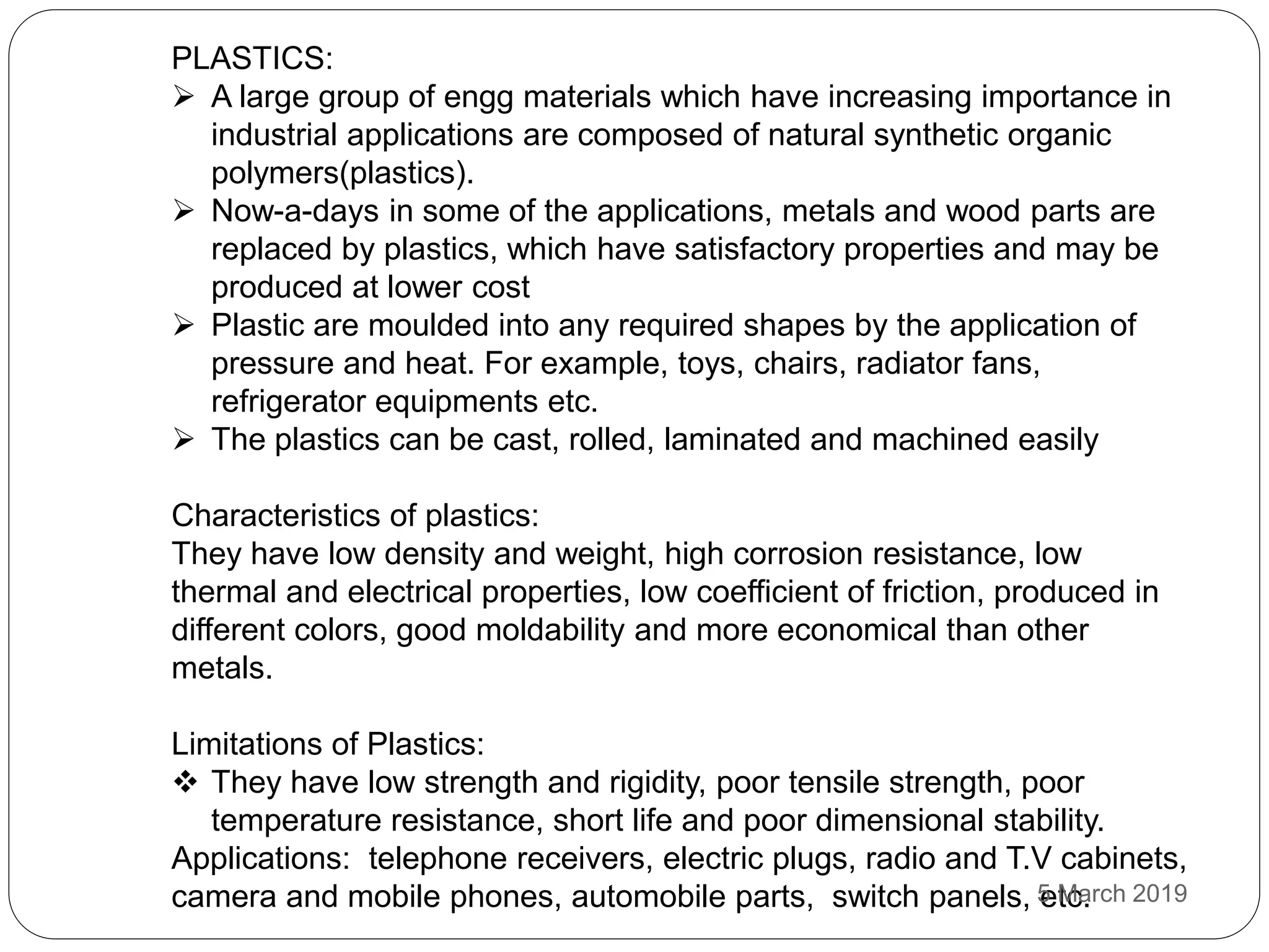 PLASTICS:
 A large group of engg materials which have increasing importance in
industrial applications are composed of natural synthetic organic
polymers(plastics).
 Now-a-days in some of the applications, metals and wood parts are
replaced by plastics, which have satisfactory properties and may be
produced at lower cost
 Plastic are moulded into any required shapes by the application of
pressure and heat. For example, toys, chairs, radiator fans,
refrigerator equipments etc.
 The plastics can be cast, rolled, laminated and machined easily
Characteristics of plastics:
They have low density and weight, high corrosion resistance, low
thermal and electrical properties, low coefficient of friction, produced in
different colors, good moldability and more economical than other
metals.
Limitations of Plastics:
 They have low strength and rigidity, poor tensile strength, poor
temperature resistance, short life and poor dimensional stability.
Applications: telephone receivers, electric plugs, radio and T.V cabinets,
camera and mobile phones, automobile parts, switch panels, etc.5 March 2019
 
