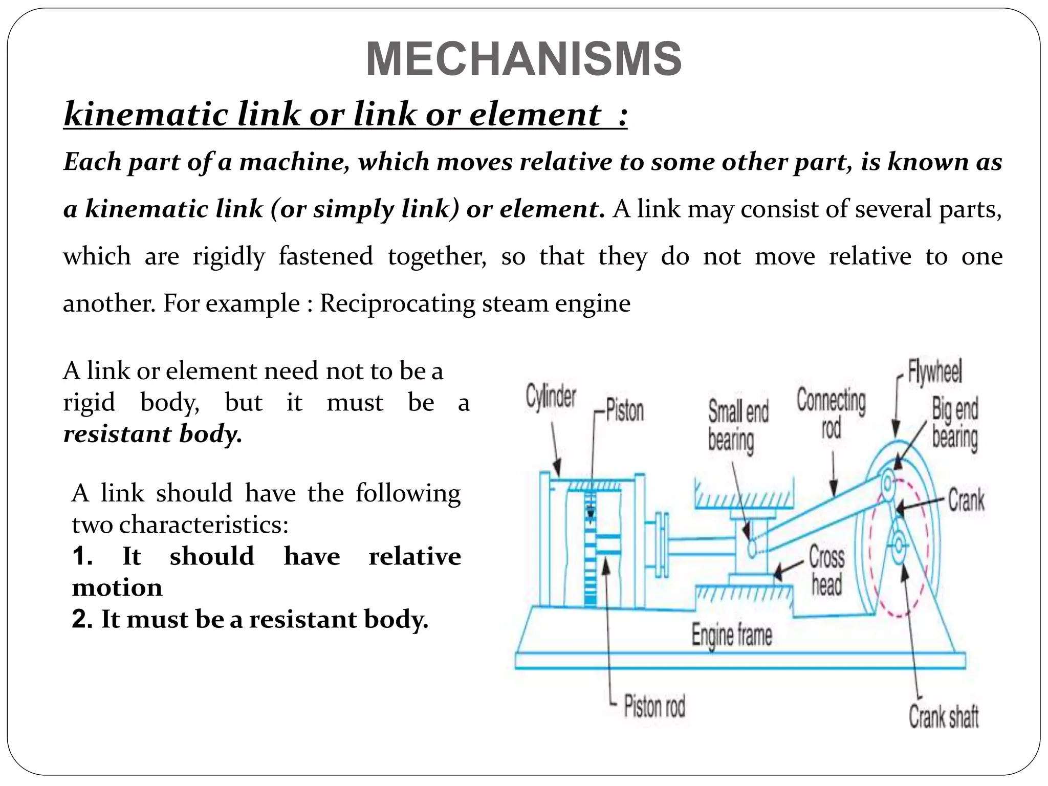 MECHANISMS
kinematic link or link or element :
Each part of a machine, which moves relative to some other part, is known as
a kinematic link (or simply link) or element. A link may consist of several parts,
which are rigidly fastened together, so that they do not move relative to one
another. For example : Reciprocating steam engine
A link or element need not to be a
rigid body, but it must be a
resistant body.
A link should have the following
two characteristics:
1. It should have relative
motion
2. It must be a resistant body.
 