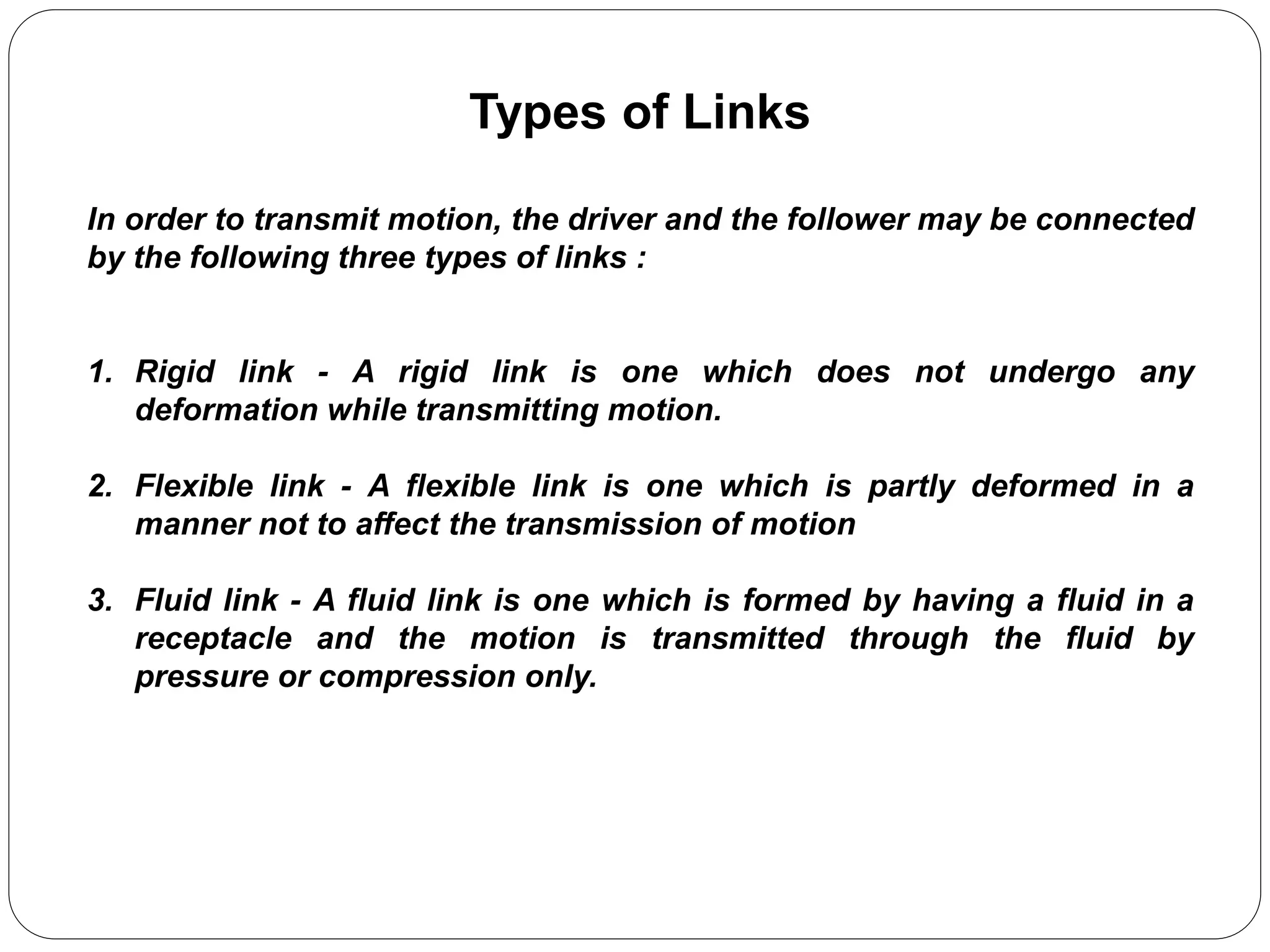 Types of Links
In order to transmit motion, the driver and the follower may be connected
by the following three types of links :
1. Rigid link - A rigid link is one which does not undergo any
deformation while transmitting motion.
2. Flexible link - A flexible link is one which is partly deformed in a
manner not to affect the transmission of motion
3. Fluid link - A fluid link is one which is formed by having a fluid in a
receptacle and the motion is transmitted through the fluid by
pressure or compression only.
 