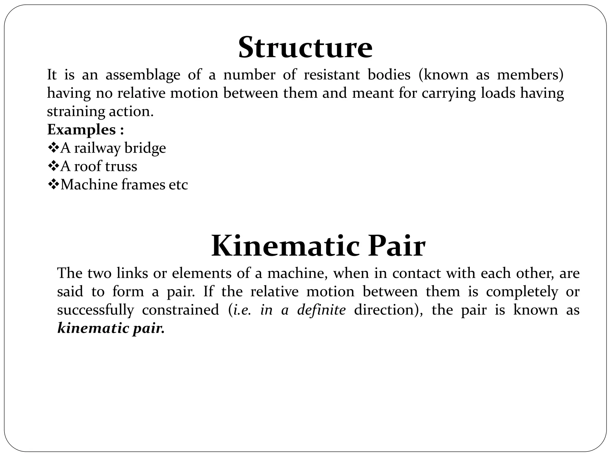 Structure
It is an assemblage of a number of resistant bodies (known as members)
having no relative motion between them and meant for carrying loads having
straining action.
Examples :
A railway bridge
A roof truss
Machine frames etc
Kinematic Pair
The two links or elements of a machine, when in contact with each other, are
said to form a pair. If the relative motion between them is completely or
successfully constrained (i.e. in a definite direction), the pair is known as
kinematic pair.
 