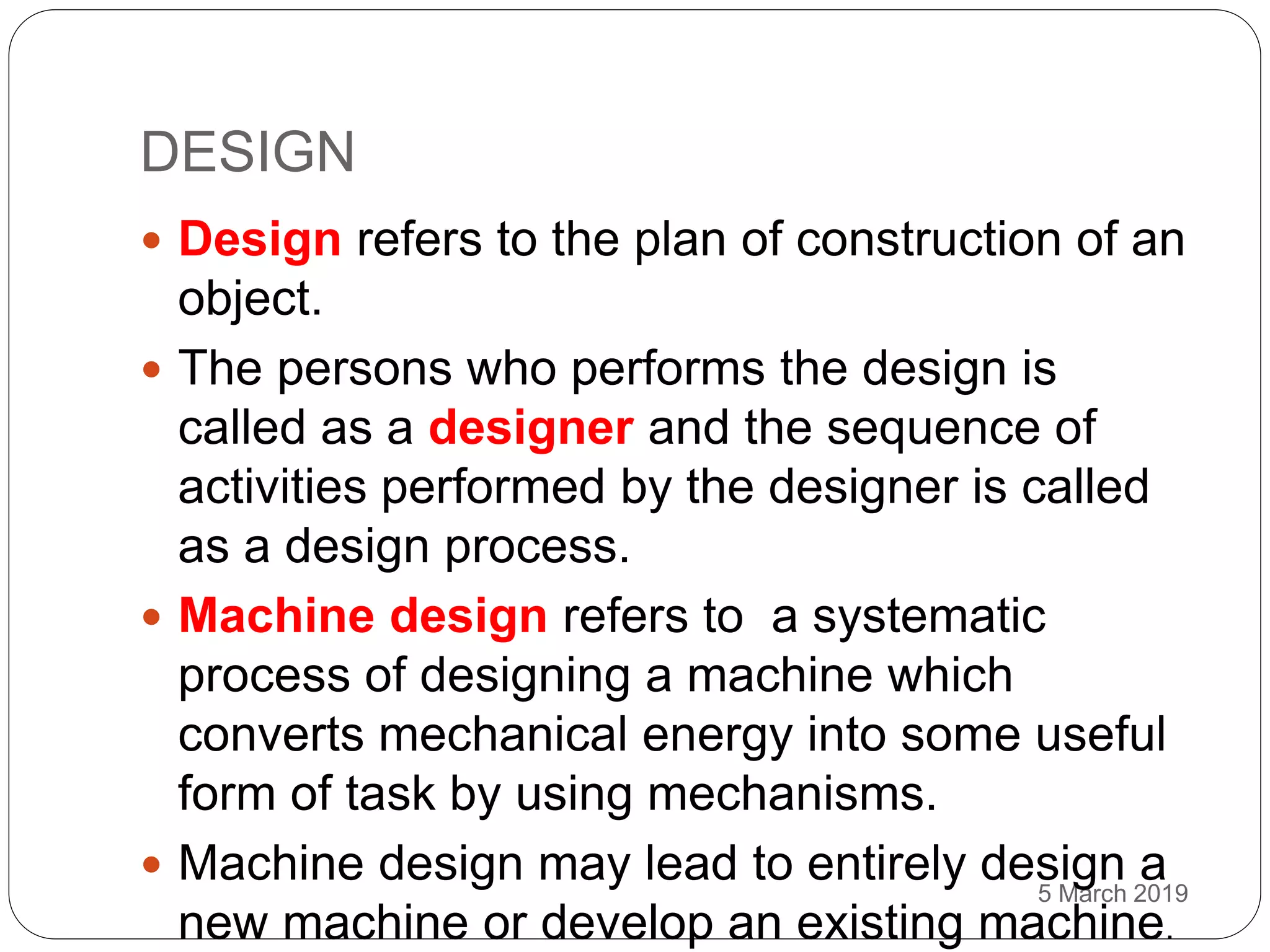 DESIGN
5 March 2019
 Design refers to the plan of construction of an
object.
 The persons who performs the design is
called as a designer and the sequence of
activities performed by the designer is called
as a design process.
 Machine design refers to a systematic
process of designing a machine which
converts mechanical energy into some useful
form of task by using mechanisms.
 Machine design may lead to entirely design a
new machine or develop an existing machine.
 