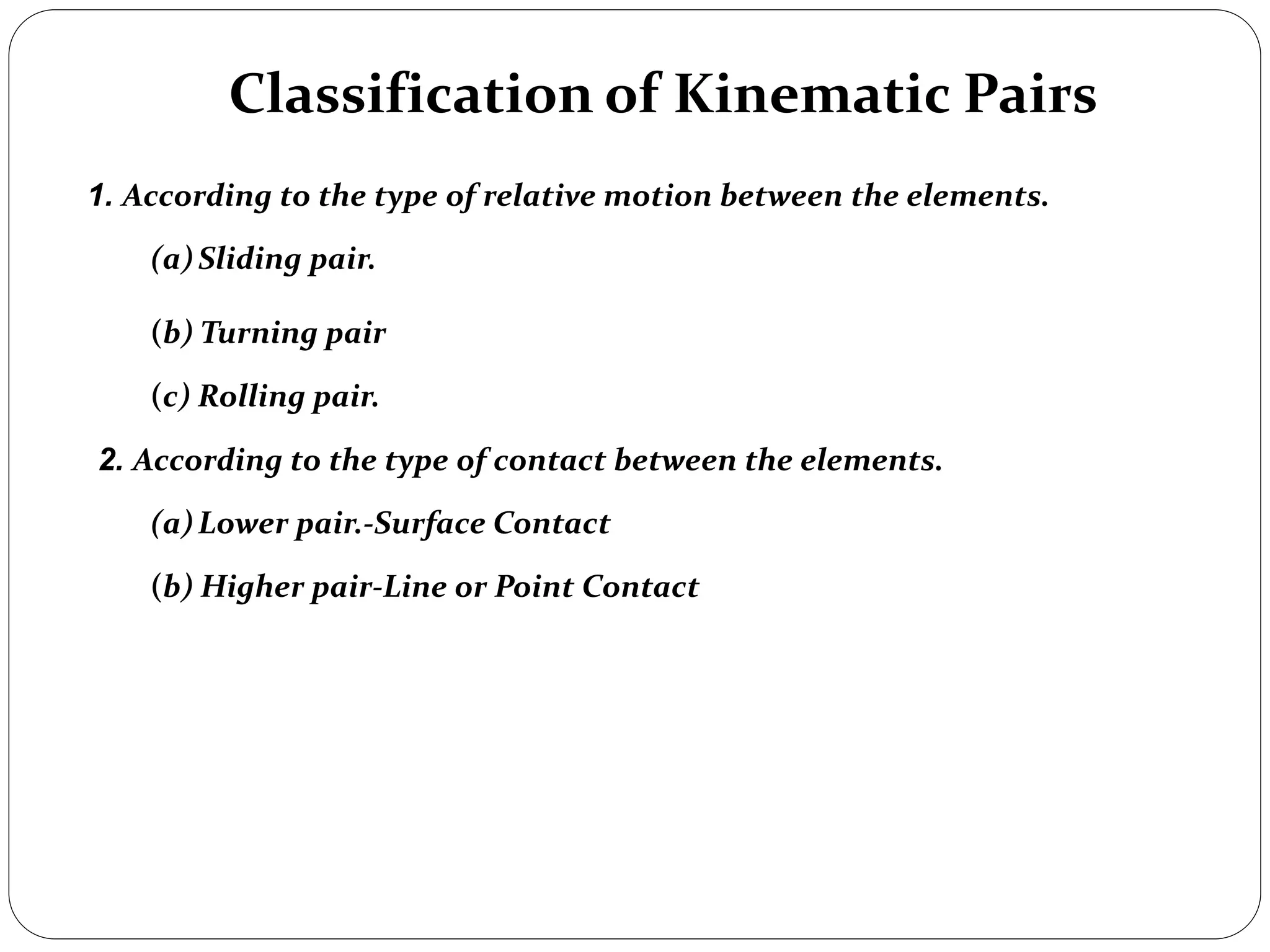 Classification of Kinematic Pairs
1. According to the type of relative motion between the elements.
(a)Sliding pair.
(b) Turning pair
(c) Rolling pair.
2. According to the type of contact between the elements.
(a)Lower pair.-Surface Contact
(b) Higher pair-Line or Point Contact
 