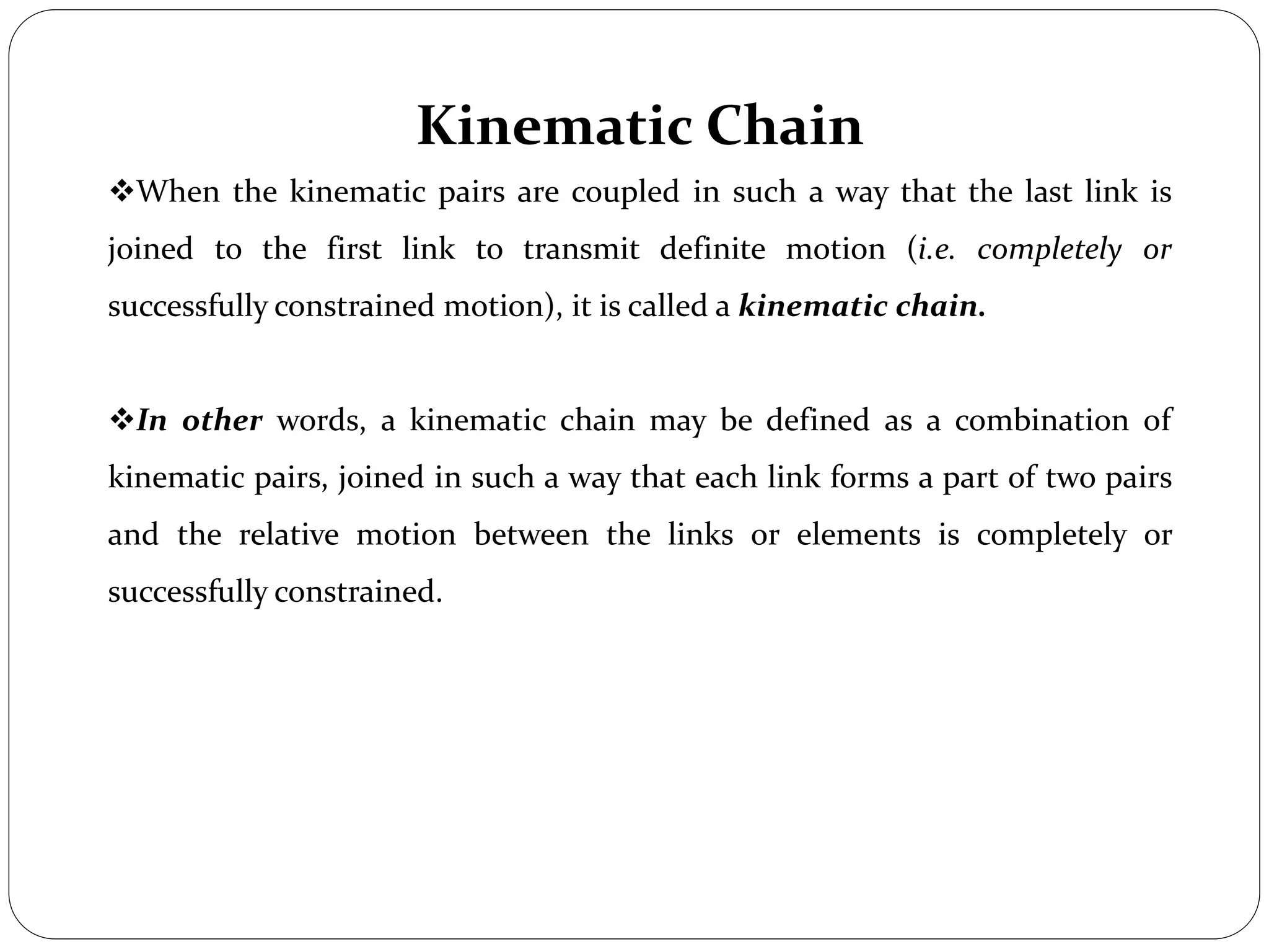 Kinematic Chain
When the kinematic pairs are coupled in such a way that the last link is
joined to the first link to transmit definite motion (i.e. completely or
successfully constrained motion), it is called a kinematic chain.
In other words, a kinematic chain may be defined as a combination of
kinematic pairs, joined in such a way that each link forms a part of two pairs
and the relative motion between the links or elements is completely or
successfully constrained.
 