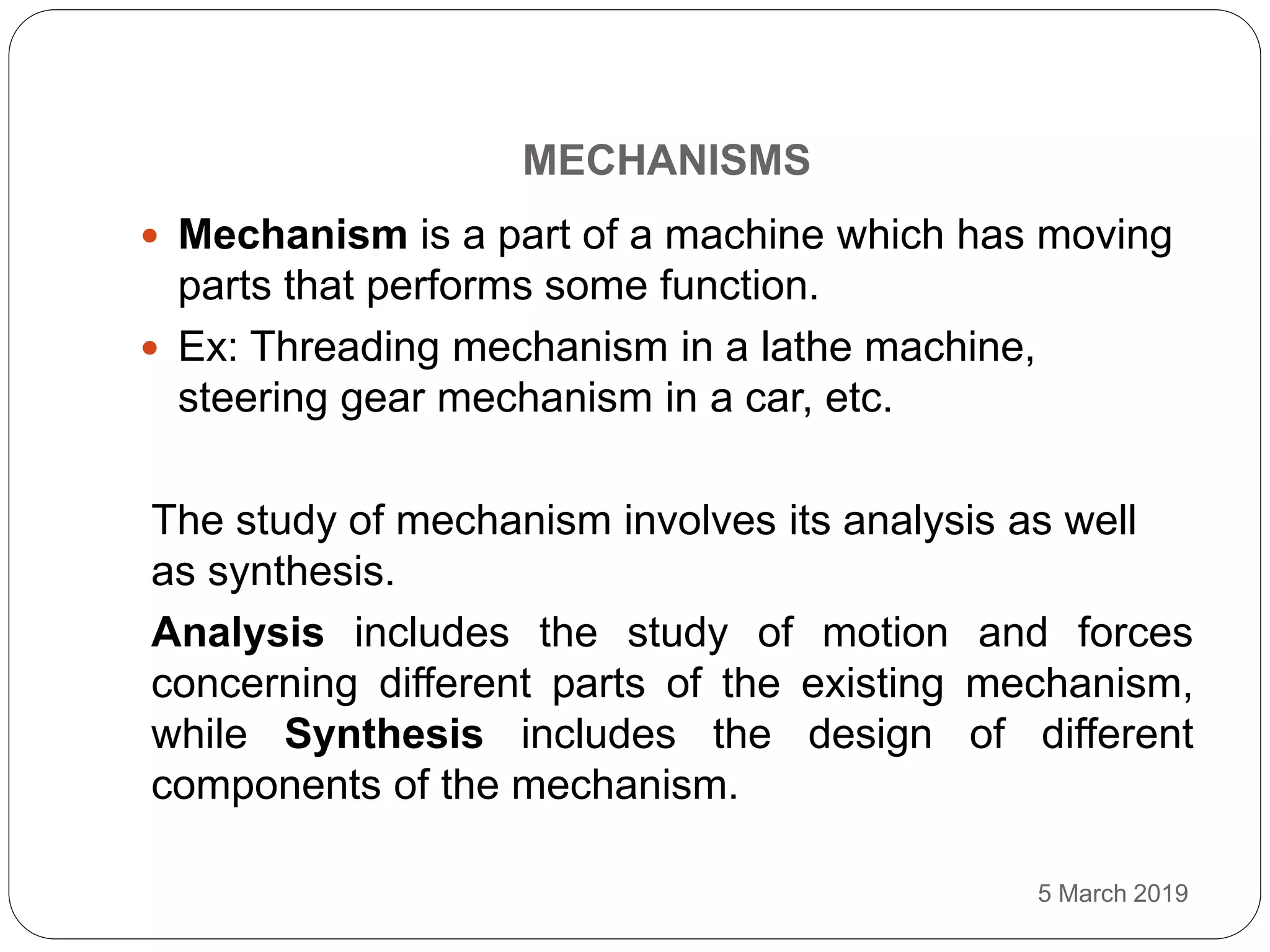 MECHANISMS
5 March 2019
 Mechanism is a part of a machine which has moving
parts that performs some function.
 Ex: Threading mechanism in a lathe machine,
steering gear mechanism in a car, etc.
The study of mechanism involves its analysis as well
as synthesis.
Analysis includes the study of motion and forces
concerning different parts of the existing mechanism,
while Synthesis includes the design of different
components of the mechanism.
 
