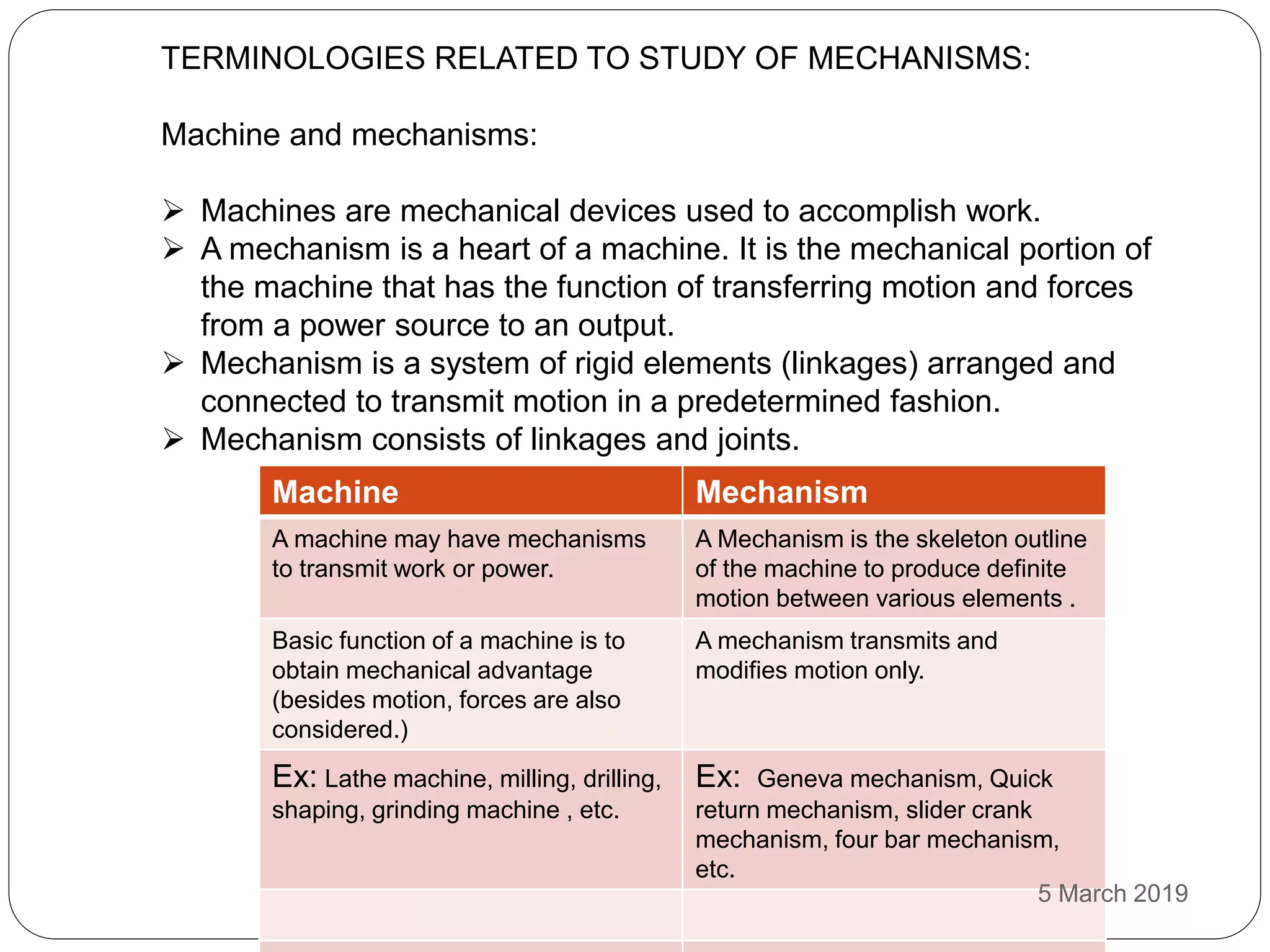 TERMINOLOGIES RELATED TO STUDY OF MECHANISMS:
Machine and mechanisms:
 Machines are mechanical devices used to accomplish work.
 A mechanism is a heart of a machine. It is the mechanical portion of
the machine that has the function of transferring motion and forces
from a power source to an output.
 Mechanism is a system of rigid elements (linkages) arranged and
connected to transmit motion in a predetermined fashion.
 Mechanism consists of linkages and joints.
Machine Mechanism
A machine may have mechanisms
to transmit work or power.
A Mechanism is the skeleton outline
of the machine to produce definite
motion between various elements .
Basic function of a machine is to
obtain mechanical advantage
(besides motion, forces are also
considered.)
A mechanism transmits and
modifies motion only.
Ex: Lathe machine, milling, drilling,
shaping, grinding machine , etc.
Ex: Geneva mechanism, Quick
return mechanism, slider crank
mechanism, four bar mechanism,
etc.
5 March 2019
 