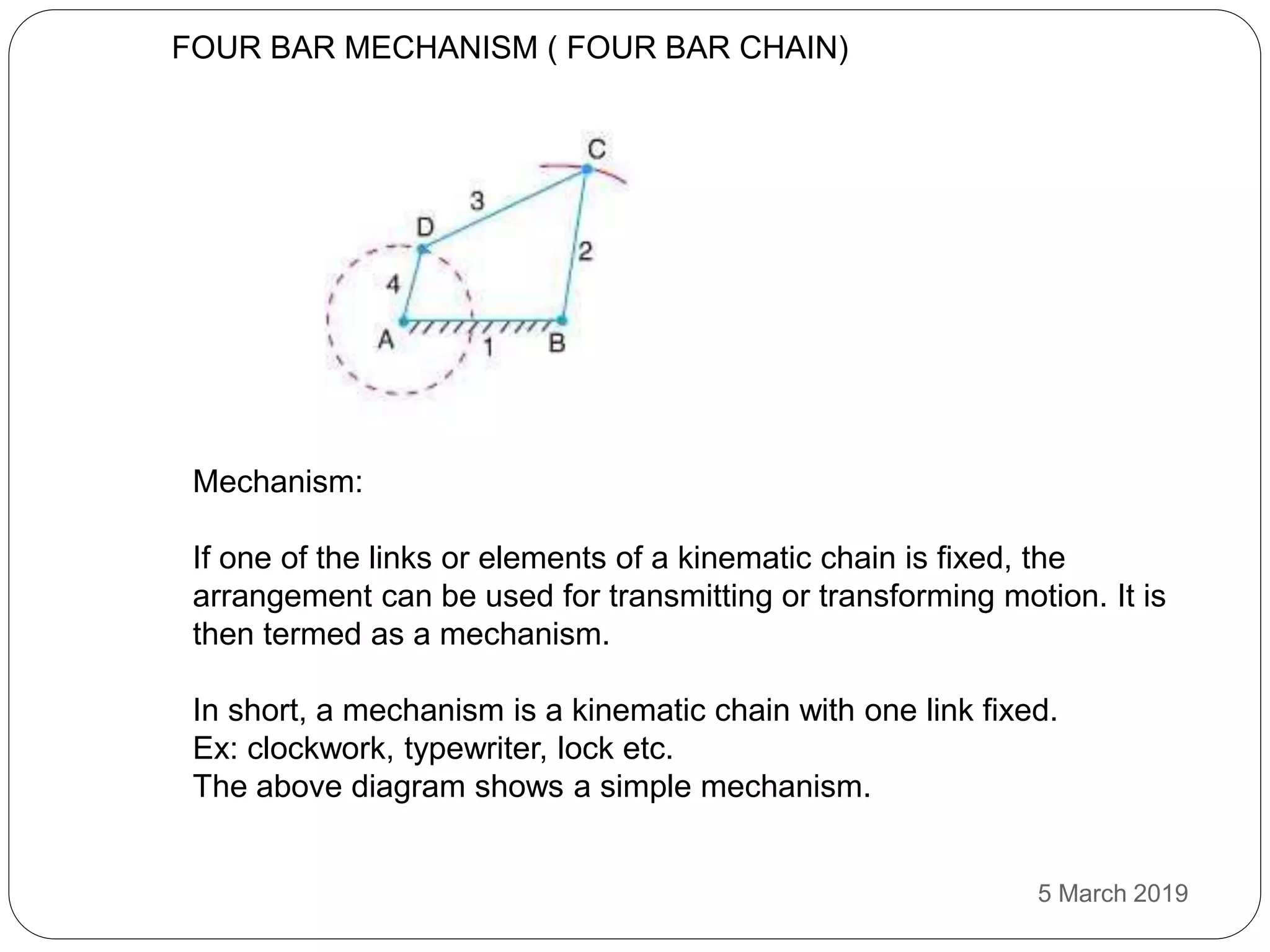 FOUR BAR MECHANISM ( FOUR BAR CHAIN)
Mechanism:
If one of the links or elements of a kinematic chain is fixed, the
arrangement can be used for transmitting or transforming motion. It is
then termed as a mechanism.
In short, a mechanism is a kinematic chain with one link fixed.
Ex: clockwork, typewriter, lock etc.
The above diagram shows a simple mechanism.
5 March 2019
 
