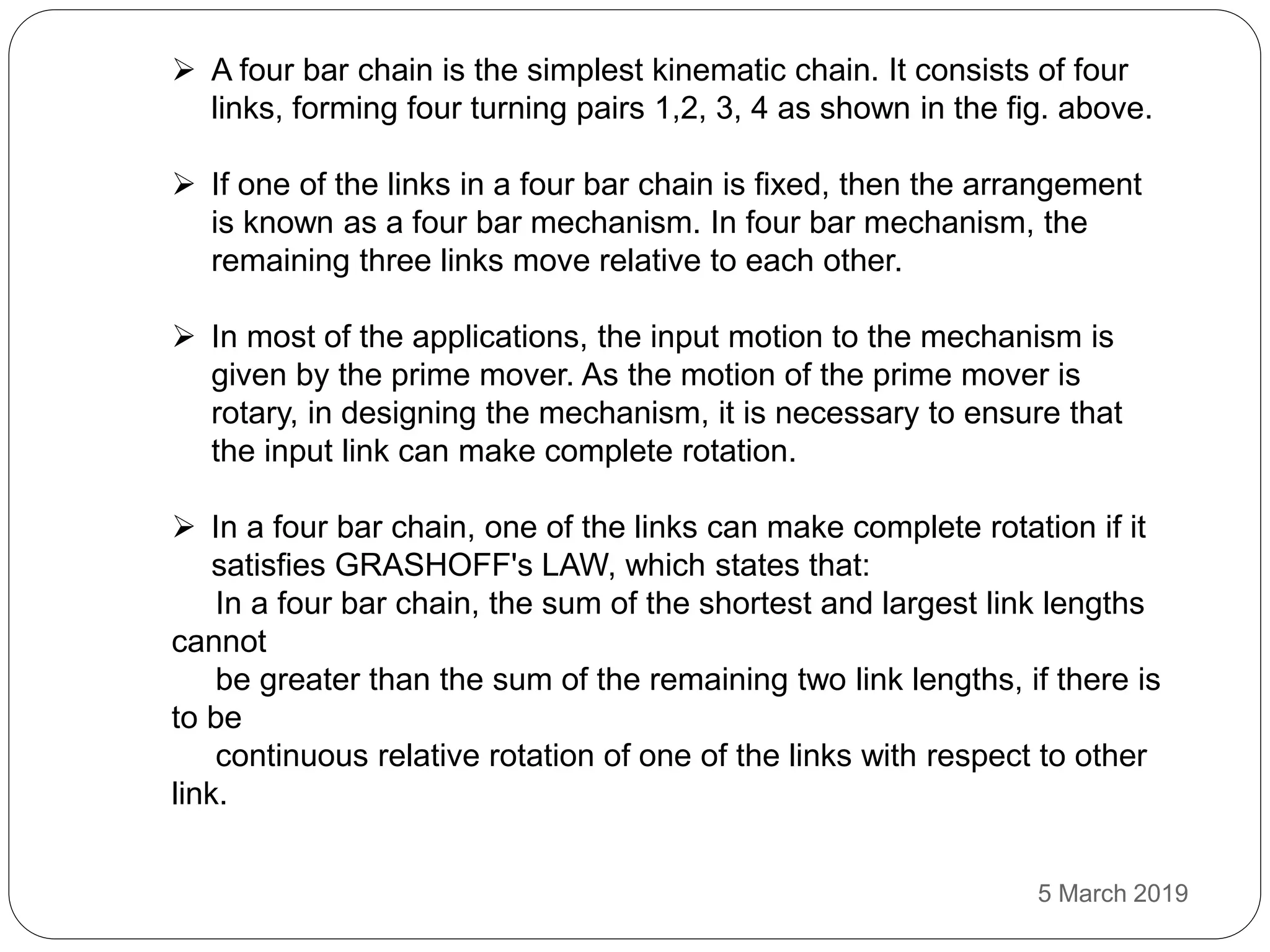  A four bar chain is the simplest kinematic chain. It consists of four
links, forming four turning pairs 1,2, 3, 4 as shown in the fig. above.
 If one of the links in a four bar chain is fixed, then the arrangement
is known as a four bar mechanism. In four bar mechanism, the
remaining three links move relative to each other.
 In most of the applications, the input motion to the mechanism is
given by the prime mover. As the motion of the prime mover is
rotary, in designing the mechanism, it is necessary to ensure that
the input link can make complete rotation.
 In a four bar chain, one of the links can make complete rotation if it
satisfies GRASHOFF's LAW, which states that:
In a four bar chain, the sum of the shortest and largest link lengths
cannot
be greater than the sum of the remaining two link lengths, if there is
to be
continuous relative rotation of one of the links with respect to other
link.
5 March 2019
 
