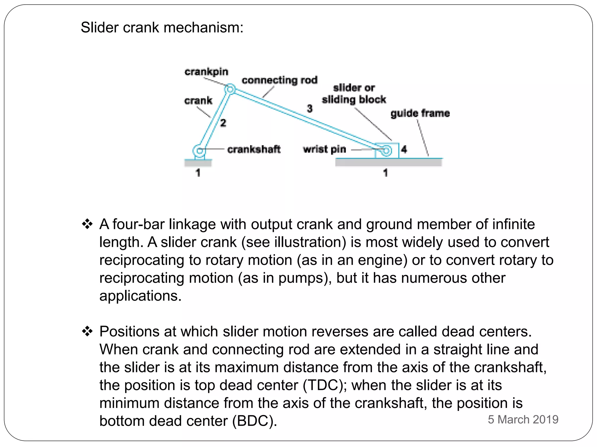 Slider crank mechanism:
 A four-bar linkage with output crank and ground member of infinite
length. A slider crank (see illustration) is most widely used to convert
reciprocating to rotary motion (as in an engine) or to convert rotary to
reciprocating motion (as in pumps), but it has numerous other
applications.
 Positions at which slider motion reverses are called dead centers.
When crank and connecting rod are extended in a straight line and
the slider is at its maximum distance from the axis of the crankshaft,
the position is top dead center (TDC); when the slider is at its
minimum distance from the axis of the crankshaft, the position is
bottom dead center (BDC). 5 March 2019
 