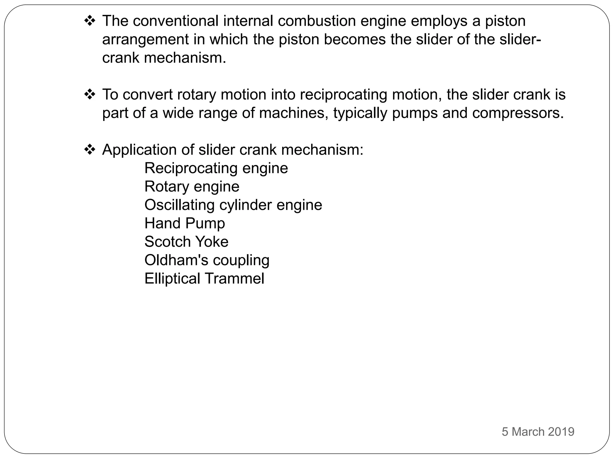  The conventional internal combustion engine employs a piston
arrangement in which the piston becomes the slider of the slider-
crank mechanism.
 To convert rotary motion into reciprocating motion, the slider crank is
part of a wide range of machines, typically pumps and compressors.
 Application of slider crank mechanism:
Reciprocating engine
Rotary engine
Oscillating cylinder engine
Hand Pump
Scotch Yoke
Oldham's coupling
Elliptical Trammel
5 March 2019
 