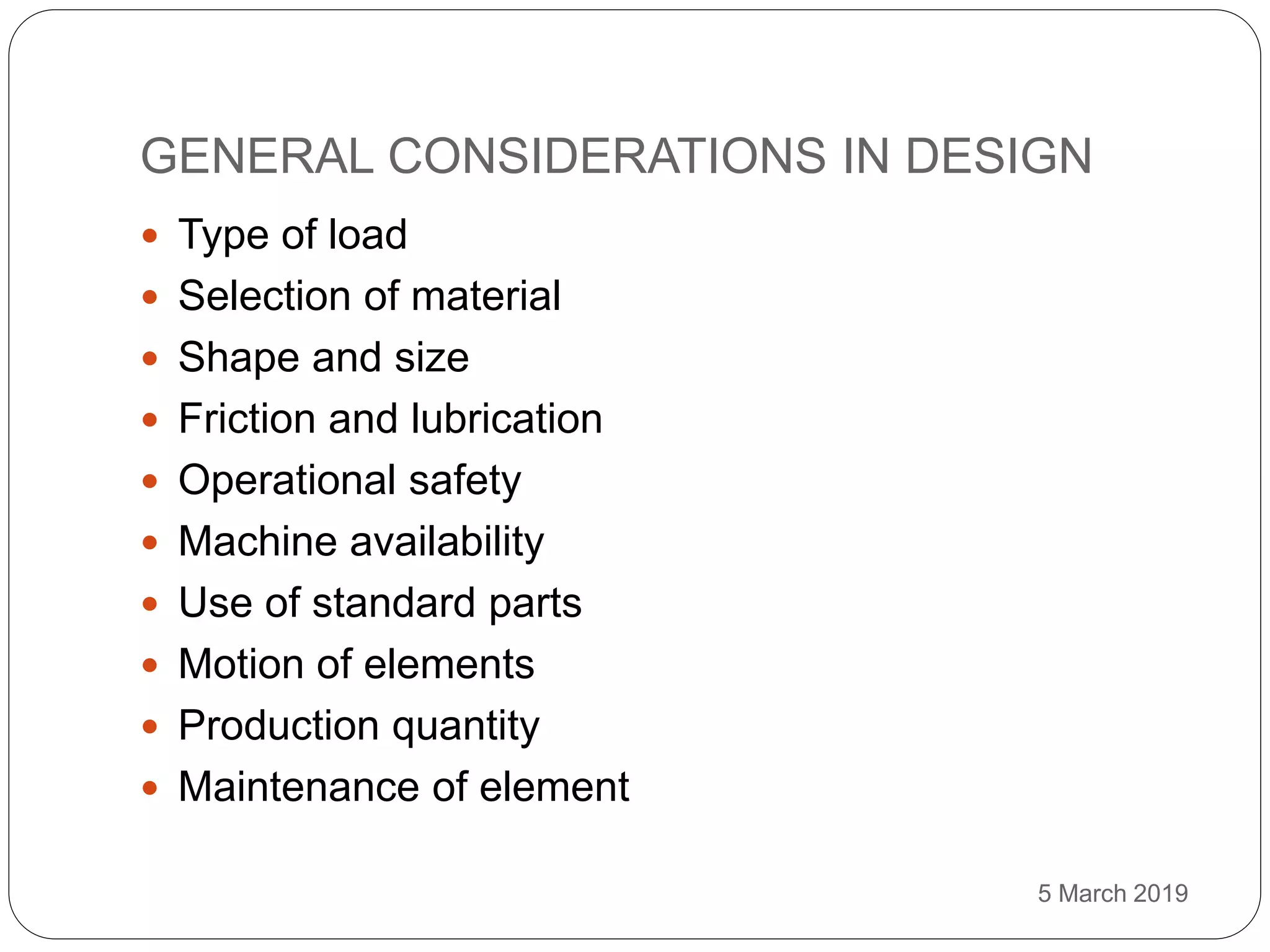 GENERAL CONSIDERATIONS IN DESIGN
5 March 2019
 Type of load
 Selection of material
 Shape and size
 Friction and lubrication
 Operational safety
 Machine availability
 Use of standard parts
 Motion of elements
 Production quantity
 Maintenance of element
 