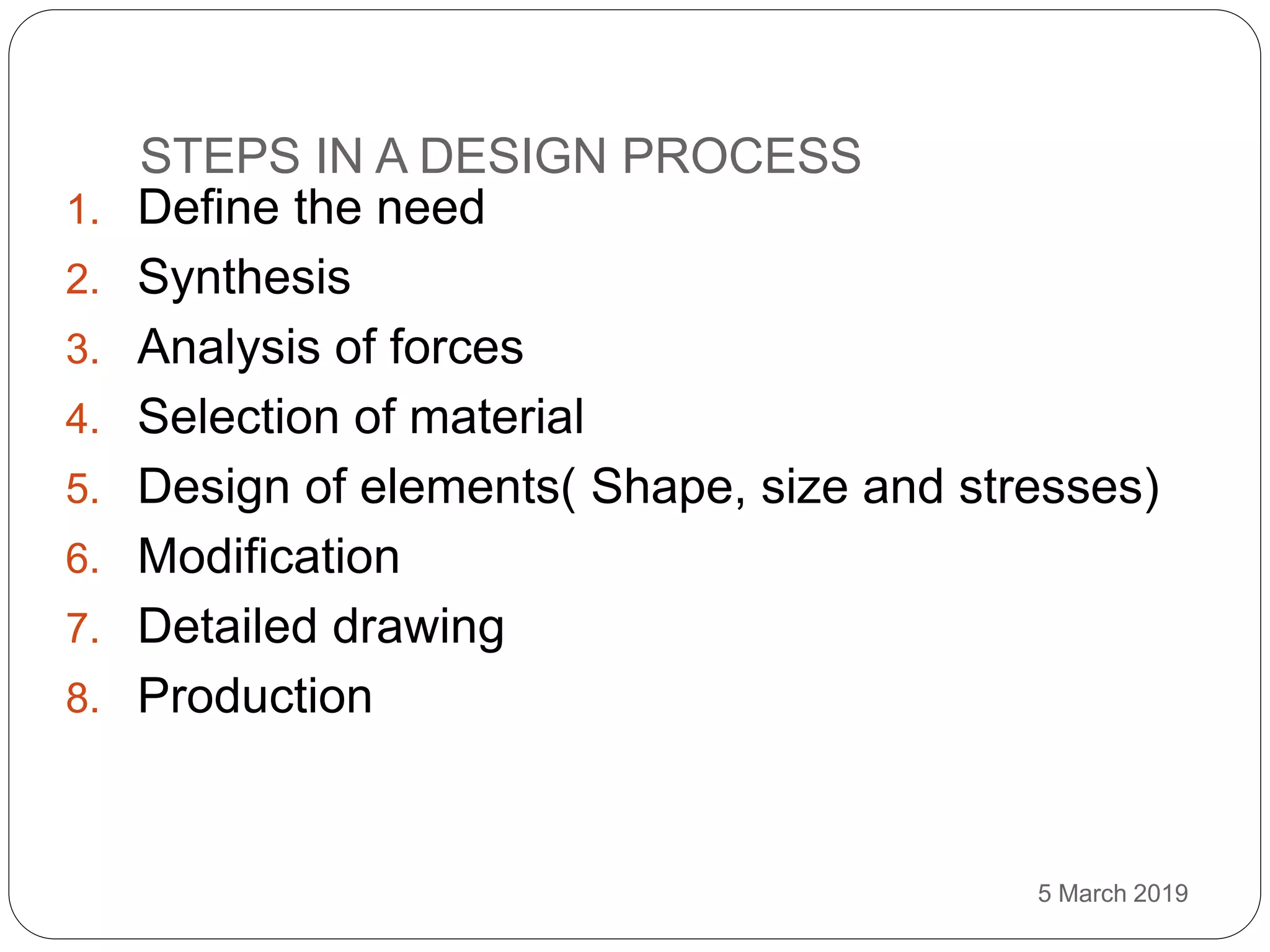 STEPS IN A DESIGN PROCESS
5 March 2019
1. Define the need
2. Synthesis
3. Analysis of forces
4. Selection of material
5. Design of elements( Shape, size and stresses)
6. Modification
7. Detailed drawing
8. Production
 