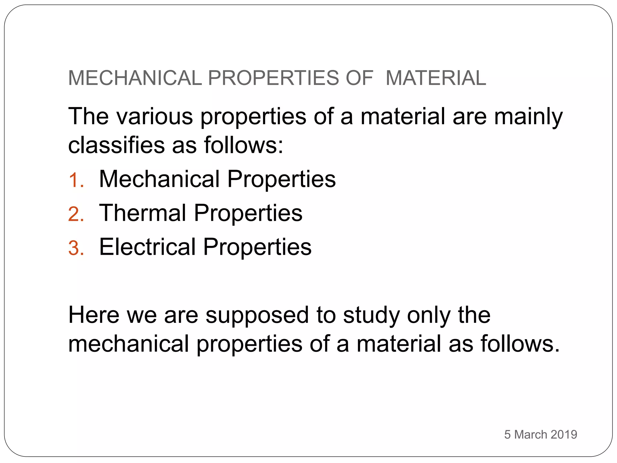 MECHANICAL PROPERTIES OF MATERIAL
5 March 2019
The various properties of a material are mainly
classifies as follows:
1. Mechanical Properties
2. Thermal Properties
3. Electrical Properties
Here we are supposed to study only the
mechanical properties of a material as follows.
 