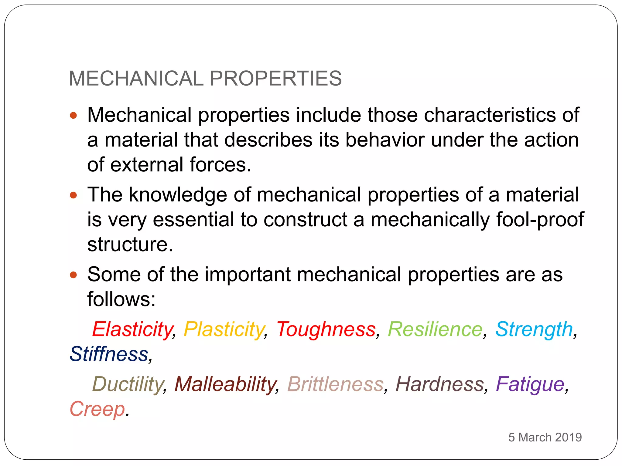 MECHANICAL PROPERTIES
5 March 2019
 Mechanical properties include those characteristics of
a material that describes its behavior under the action
of external forces.
 The knowledge of mechanical properties of a material
is very essential to construct a mechanically fool-proof
structure.
 Some of the important mechanical properties are as
follows:
Elasticity, Plasticity, Toughness, Resilience, Strength,
Stiffness,
Ductility, Malleability, Brittleness, Hardness, Fatigue,
Creep.
 