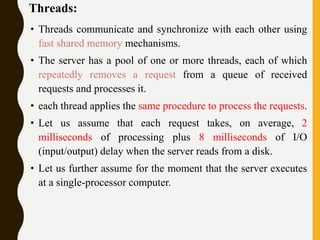 Threads:
• Threads communicate and synchronize with each other using
fast shared memory mechanisms.
• The server has a pool of one or more threads, each of which
repeatedly removes a request from a queue of received
requests and processes it.
• each thread applies the same procedure to process the requests.
• Let us assume that each request takes, on average, 2
milliseconds of processing plus 8 milliseconds of I/O
(input/output) delay when the server reads from a disk.
• Let us further assume for the moment that the server executes
at a single-processor computer.
 