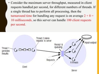 • Consider the maximum server throughput, measured in client
requests handled per second, for different numbers of threads. If
a single thread has to perform all processing, then the
turnaround time for handling any request is on average 2 + 8 =
10 milliseconds, so this server can handle 100 client requests
per second.
 