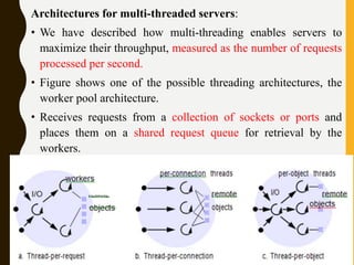 Architectures for multi-threaded servers:
• We have described how multi-threading enables servers to
maximize their throughput, measured as the number of requests
processed per second.
• Figure shows one of the possible threading architectures, the
worker pool architecture.
• Receives requests from a collection of sockets or ports and
places them on a shared request queue for retrieval by the
workers.
 