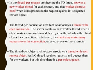– In the thread-per-request architecture the I/O thread spawns a
new worker thread for each request, and that worker destroys
itself when it has processed the request against its designated
remote object.
– The thread-per-connection architecture associates a thread with
each connection. The server creates a new worker thread when a
client makes a connection and destroys the thread when the client
closes the connection. In between, the client may make many
requests over the connection, targeted at one or more remote
– The thread-per-object architecture associates a thread with each
remote object. An I/O thread receives requests and queues them
for the workers, but this time there is a per-object queue.
 