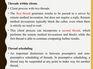 Threads within clients
• Client process with two threads.
• The first thread generates results to be passed to a server by
remote method invocation, but does not require a reply. Remote
method invocations typically block the caller, even when there
is strictly no need to wait.
• This client process can incorporate a second thread, which
performs the remote method invocations and blocks while the
first thread is able to continue computing further results.
Thread scheduling
• An important distinction is between preemptive and non-
preemptive scheduling of threads. In preemptive scheduling, a
thread may be suspended at any point to make way for another
thread,
 