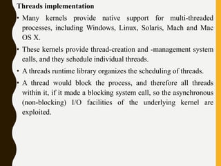 Threads implementation
• Many kernels provide native support for multi-threaded
processes, including Windows, Linux, Solaris, Mach and Mac
OS X.
• These kernels provide thread-creation and -management system
calls, and they schedule individual threads.
• A threads runtime library organizes the scheduling of threads.
• A thread would block the process, and therefore all threads
within it, if it made a blocking system call, so the asynchronous
(non-blocking) I/O facilities of the underlying kernel are
exploited.
 