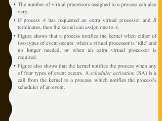 • The number of virtual processors assigned to a process can also
vary.
• if process A has requested an extra virtual processor and B
terminates, then the kernel can assign one to A.
• Figure shows that a process notifies the kernel when either of
two types of event occurs: when a virtual processor is ‘idle’ and
no longer needed, or when an extra virtual processor is
required.
• Figure also shows that the kernel notifies the process when any
of four types of event occurs. A scheduler activation (SA) is a
call from the kernel to a process, which notifies the process’s
scheduler of an event.
 