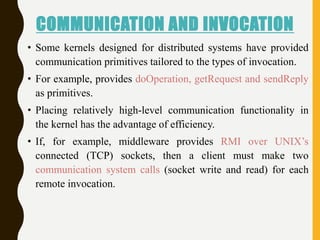 COMMUNICATION AND INVOCATION
• Some kernels designed for distributed systems have provided
communication primitives tailored to the types of invocation.
• For example, provides doOperation, getRequest and sendReply
as primitives.
• Placing relatively high-level communication functionality in
the kernel has the advantage of efficiency.
• If, for example, middleware provides RMI over UNIX’s
connected (TCP) sockets, then a client must make two
communication system calls (socket write and read) for each
remote invocation.
 