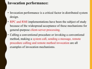 Invocation performance:
• Invocation performance is a critical factor in distributed system
design.
• RPC and RMI implementations have been the subject of study
because of the widespread acceptance of these mechanisms for
general-purpose client-server processing.
• Calling a conventional procedure or invoking a conventional
method, making a system call, sending a message, remote
procedure calling and remote method invocation are all
examples of invocation mechanisms.
 