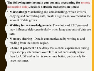The following are the main components accounting for remote
invocation delay, besides network transmission times:
• Marshalling: Marshalling and unmarshalling, which involve
copying and converting data, create a significant overhead as the
amount of data grows.
• Waiting for acknowledgements: The choice of RPC protocol
may influence delay, particularly when large amounts of data are
sent.
• Memory sharing - Data is communicated by writing to and
reading from the shared region.
• Choice of protocol • The delay that a client experiences during
request-reply interactions over TCP is not necessarily worse
than for UDP and in fact is sometimes better, particularly for
large messages.
 
