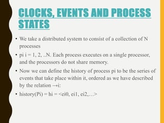 CLOCKS, EVENTS AND PROCESS
STATES
• We take a distributed system to consist of a collection of N
processes
• pi i = 1, 2, ..N. Each process executes on a single processor,
and the processors do not share memory.
• Now we can define the history of process pi to be the series of
events that take place within it, ordered as we have described
by the relation →i:
• history(Pi) = hi = <ei0, ei1, ei2,…>
 