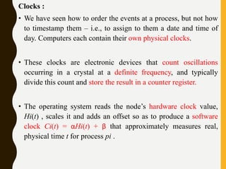 Clocks :
• We have seen how to order the events at a process, but not how
to timestamp them – i.e., to assign to them a date and time of
day. Computers each contain their own physical clocks.
• These clocks are electronic devices that count oscillations
occurring in a crystal at a definite frequency, and typically
divide this count and store the result in a counter register.
• The operating system reads the node’s hardware clock value,
Hi(t) , scales it and adds an offset so as to produce a software
clock Ci(t) = αHi(t) + β that approximately measures real,
physical time t for process pi .
 