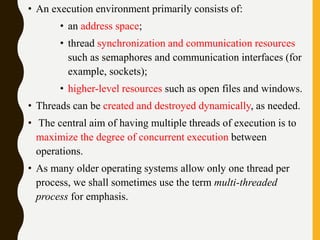 • An execution environment primarily consists of:
• an address space;
• thread synchronization and communication resources
such as semaphores and communication interfaces (for
example, sockets);
• higher-level resources such as open files and windows.
• Threads can be created and destroyed dynamically, as needed.
• The central aim of having multiple threads of execution is to
maximize the degree of concurrent execution between
operations.
• As many older operating systems allow only one thread per
process, we shall sometimes use the term multi-threaded
process for emphasis.
 