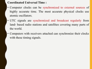 Coordinated Universal Time :
• Computer clocks can be synchronized to external sources of
highly accurate time. The most accurate physical clocks use
atomic oscillators.
• UTC signals are synchronized and broadcast regularly from
land- based radio stations and satellites covering many parts of
the world.
• Computers with receivers attached can synchronize their clocks
with these timing signals.
 