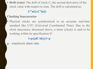 • Drift (rate): The drift of clock Ca the second derivative of the
clock value with respect to time. The drift is calculated as:
C”a(t)-C”b(t)
Clocking Inaccuracies
• Physical clocks are synchronized to an accurate real-time
standard like UTC (Universal Coordinated Time). Due to the
clock inaccuracy discussed above, a timer (clock) is said to be
working within its specification if:
1-ρ≤(dC/dt)≤1+ρ
ρ - maximum skew rate.
 