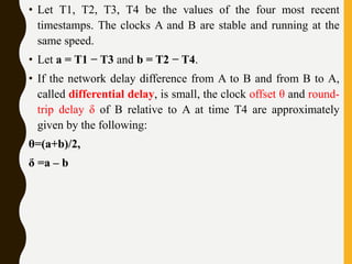 • Let T1, T2, T3, T4 be the values of the four most recent
timestamps. The clocks A and B are stable and running at the
same speed.
• Let a = T1 − T3 and b = T2 − T4.
• If the network delay difference from A to B and from B to A,
called differential delay, is small, the clock offset θ and round-
trip delay δ of B relative to A at time T4 are approximately
given by the following:
θ=(a+b)/2,
δ =a – b
 