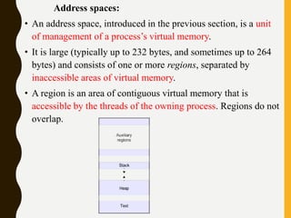 Address spaces:
• An address space, introduced in the previous section, is a unit
of management of a process’s virtual memory.
• It is large (typically up to 232 bytes, and sometimes up to 264
bytes) and consists of one or more regions, separated by
inaccessible areas of virtual memory.
• A region is an area of contiguous virtual memory that is
accessible by the threads of the owning process. Regions do not
overlap.
 