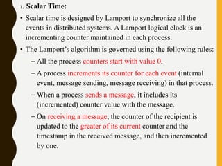 1. Scalar Time:
• Scalar time is designed by Lamport to synchronize all the
events in distributed systems. A Lamport logical clock is an
incrementing counter maintained in each process.
• The Lamport’s algorithm is governed using the following rules:
– All the process counters start with value 0.
– A process increments its counter for each event (internal
event, message sending, message receiving) in that process.
– When a process sends a message, it includes its
(incremented) counter value with the message.
– On receiving a message, the counter of the recipient is
updated to the greater of its current counter and the
timestamp in the received message, and then incremented
by one.
 