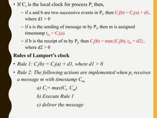 • If Ci is the local clock for process Pi then,
– if a and b are two successive events in Pi, then Ci(b) = Ci(a) + d1,
where d1 > 0
– if a is the sending of message m by Pi, then m is assigned
timestamp tm = Ci(a)
– if b is the receipt of m by Pj, then Cj(b) = max{Cj(b), tm + d2},
where d2 > 0
Rules of Lamport’s clock
• Rule 1: Ci(b) = Ci(a) + d1, where d1 > 0
• Rule 2: The following actions are implemented when pi receives
a message m with timestamp Cm:
a) Ci= max(Ci, Cm)
b) Execute Rule 1
c) deliver the message
 