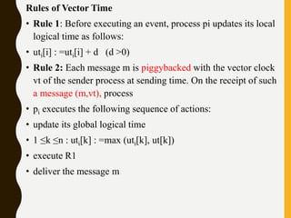 Rules of Vector Time
• Rule 1: Before executing an event, process pi updates its local
logical time as follows:
• uti[i] : =uti[i] + d (d >0)
• Rule 2: Each message m is piggybacked with the vector clock
vt of the sender process at sending time. On the receipt of such
a message (m,vt), process
• pi executes the following sequence of actions:
• update its global logical time
• 1 ≤k ≤n : uti[k] : =max (uti[k], ut[k])
• execute R1
• deliver the message m
 