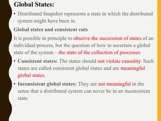 Global States:
• Distributed Snapshot represents a state in which the distributed
system might have been in.
Global states and consistent cuts
It is possible in principle to observe the succession of states of an
individual process, but the question of how to ascertain a global
state of the system – the state of the collection of processes
• Consistent states: The states should not violate causality. Such
states are called consistent global states and are meaningful
global states.
• Inconsistent global states: They are not meaningful in the
sense that a distributed system can never be in an inconsistent
state.
 