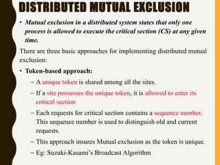 DISTRIBUTED MUTUAL EXCLUSION
• Mutual exclusion in a distributed system states that only one
process is allowed to execute the critical section (CS) at any given
time.
There are three basic approaches for implementing distributed mutual
exclusion:
• Token-based approach:
– A unique token is shared among all the sites.
– If a site possesses the unique token, it is allowed to enter its
critical section
– Each requests for critical section contains a sequence number.
This sequence number is used to distinguish old and current
requests.
– This approach insures Mutual exclusion as the token is unique.
– Eg: Suzuki-Kasami’s Broadcast Algorithm
 