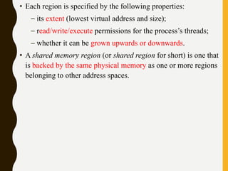 • Each region is specified by the following properties:
– its extent (lowest virtual address and size);
– read/write/execute permissions for the process’s threads;
– whether it can be grown upwards or downwards.
• A shared memory region (or shared region for short) is one that
is backed by the same physical memory as one or more regions
belonging to other address spaces.
 