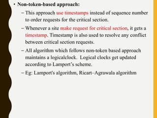 • Non-token-based approach:
– This approach use timestamps instead of sequence number
to order requests for the critical section.
– Whenever a site make request for critical section, it gets a
timestamp. Timestamp is also used to resolve any conflict
between critical section requests.
– All algorithm which follows non-token based approach
maintains a logicalclock. Logical clocks get updated
according to Lamport’s scheme.
– Eg: Lamport's algorithm, Ricart–Agrawala algorithm
 