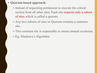 • Quorum-based approach:
– Instead of requesting permission to execute the critical
section from all other sites, Each site requests only a subset
of sites which is called a quorum.
– Any two subsets of sites or Quorum contains a common
site.
– This common site is responsible to ensure mutual exclusion.
– Eg: Maekawa’s Algorithm
 